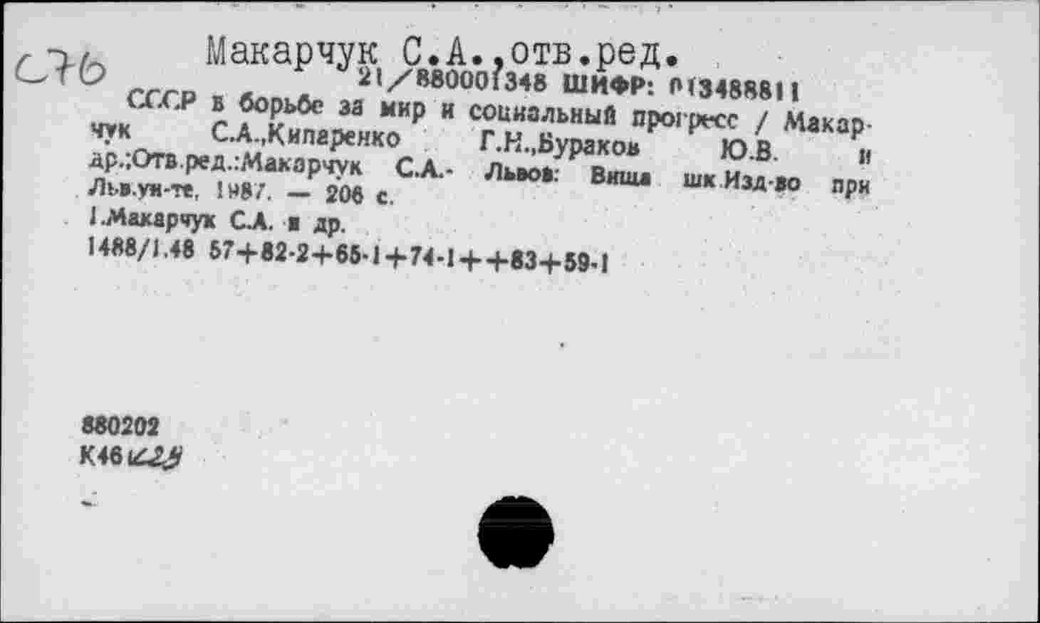 ﻿. Макарчук С.А..отв.ред.
СЛЬ	*	21/880001348 ШИФР: 013488811
СССР в борьбе за мир и социальный прогресс / Макарчук С.А.,Кипаренко	Т.Н., Бураков	Ю.В. и
д’р.;Отв.ред.:Макарчук С.А.- Львоа: Виша шк Изд-ао при Льв.уи-те, 1487. — 206 с.
1 .Макарчук С.А. ж др.
1488/1.48 57+82-2+65-1+74-1 + +83+59-1
880202
К46142^